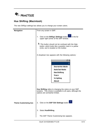 ✎ PRACTICE
Hue Shifting (Macintosh)
The new SAPgui settings box allows you to change your screen colors.


Navigation                   From any screen in SAP:


                             1. Click on the SAPgui Settings button         in the far
                                upper right corner of the SAP window.


                             ! This button should not be confused with the Help
                                button, which looks like a question mark in a yellow
                                circle, and is located on the toolbar.



                             A dropdown box appears with the following options:




                             Hue Shifting refers to changing the colors on your SAP
                             screens. This choice is available to all users, although the
                             options are somewhat limited.




Theme Customizing box        2. Click on the SAP GUI Settings button



                             3. Select HueShifting


                                The SAP Theme Customizing box appears.


                                Doc#: S-010328-BAS-TT-2.00                                  8-15
 