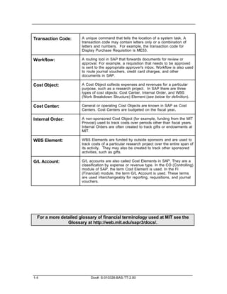 Transaction Code:      A unique command that tells the location of a system task. A
                       transaction code may contain letters only or a combination of
                       letters and numbers. For example, the transaction code for
                       Display Purchase Requisition is ME53.

Workflow:              A routing tool in SAP that forwards documents for review or
                       approval. For example, a requisition that needs to be approved
                       is sent to the appropriate approver's inbox. Workflow is also used
                       to route journal vouchers, credit card charges, and other
                       documents in SAP.

Cost Object:           A Cost Object collects expenses and revenues for a particular
                       purpose, such as a research project. In SAP there are three
                       types of cost objects: Cost Center, Internal Order, and WBS
                       (Work Breakdown Structure) Element (see below for definition).

Cost Center:           General or operating Cost Objects are known in SAP as Cost
                       Centers. Cost Centers are budgeted on the fiscal year.

Internal Order:        A non-sponsored Cost Object (for example, funding from the MIT
                       Provost) used to track costs over periods other than fiscal years.
                       Internal Orders are often created to track gifts or endowments at
                       MIT.

WBS Element:           WBS Elements are funded by outside sponsors and are used to
                       track costs of a particular research project over the entire span of
                       its activity. They may also be created to track other sponsored
                       activities, such as gifts.

G/L Account:           G/L accounts are also called Cost Elements in SAP. They are a
                       classification by expense or revenue type. In the CO (Controlling)
                       module of SAP, the term Cost Element is used. In the FI
                       (Financial) module, the term G/L Account is used. These terms
                       are used interchangeably for reporting, requisitions, and journal
                       vouchers.




  For a more detailed glossary of financial terminology used at MIT see the
                Glossary at http://web.mit.edu/sapr3/docs/.




1-4                         Doc#: S-010328-BAS-TT-2.00
 