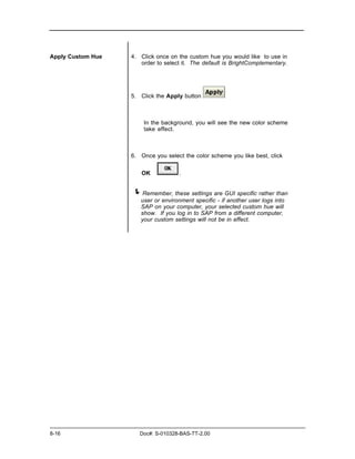 Apply Custom Hue   4. Click once on the custom hue you would like to use in
                      order to select it. The default is BrightComplementary.




                   5. Click the Apply button



                       In the background, you will see the new color scheme
                       take effect.



                   6. Once you select the color scheme you like best, click


                      OK            .


                   ! Remember, these settings are GUI specific rather than
                      user or environment specific - if another user logs into
                      SAP on your computer, your selected custom hue will
                      show. If you log in to SAP from a different computer,
                      your custom settings will not be in effect.




8-16                  Doc#: S-010328-BAS-TT-2.00
 