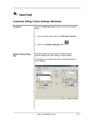 ✎ PRACTICE
Customize SAPgui Colors-Settings (Windows)

Navigation               Access the SAP User menu screen, if you are not already
                         there.




                         1. Go to the lower right corner of the Windows Task bar.




                         2. Click on the SAPgui Settings button          .




SAPgui Settings Dialog   A SAPgui dialog box opens which is used to specify
Box                      general settings and color settings for SAP screens.

                         The Dialog box consists of two tabs: General Settings and
                         Color Settings.




                            Doc#: S-010328-BAS-TT-2.00                               8-17
 