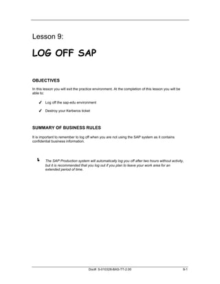 Lesson 9:

LOG OFF SAP

OBJECTIVES
In this lesson you will exit the practice environment. At the completion of this lesson you will be
able to:

    ✔ Log off the sap-edu environment

    ✔ Destroy your Kerberos ticket



SUMMARY OF BUSINESS RULES

It is important to remember to log off when you are not using the SAP system as it contains
confidential business information.




  !     The SAP Production system will automatically log you off after two hours without activity,
        but it is recommended that you log out if you plan to leave your work area for an
        extended period of time.




                                     Doc#: S-010328-BAS-TT-2.00                                       9-1
 