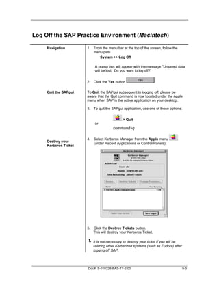Log Off the SAP Practice Environment (Macintosh)

     Navigation        1. From the menu bar at the top of the screen, follow the
                          menu path
                             System >> Log Off

                            A popup box will appear with the message "Unsaved data
                            will be lost. Do you want to log off?"


                       2. Click the Yes button                      .

     Quit the SAPgui   To Quit the SAPgui subsequent to logging off, please be
                       aware that the Quit command is now located under the Apple
                       menu when SAP is the active application on your desktop.

                       3. To quit the SAPgui application, use one of these options:


                                              > Quit
                            or
                                        command+q

                       4. Select Kerberos Manager from the Apple menu
     Destroy your
                          (under Recent Applications or Control Panels).
     Kerberos Ticket




                       5. Click the Destroy Tickets button.
                          This will destroy your Kerberos Ticket.

                       ! It is not necessary to destroy your ticket if you will be
                           utilizing other Kerberized systems (such as Eudora) after
                           logging off SAP.




                       Doc#: S-010328-BAS-TT-2.00                                      9-3
 