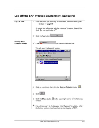 Log Off the SAP Practice Environment (Windows)

Log Off SAP       1. From the menu bar at the top of the screen, follow the menu path
                        System >> Log Off

                       A popup box will appear with the message "Unsaved data will be
                       lost. Do you want to log off?"


                  2. Click the Yes button                      .


Destroy Your
Kerberos Ticket   3. Click                           on the Windows Task bar.

                      This will open the Leash32 screen.




                  4. Click on your ticket, then click the Destroy Ticket(s) button        .



                  5. Click         .


                  6. Click the Close button       in the upper right corner of the Kerberos
                     window.


                  ! It is not necessary to destroy your ticket if you will be utilizing other
                      Kerberized systems (such as Eudora) after logging off SAP.




                             Doc#: S-010328-BAS-TT-2.00                                       9-5
 