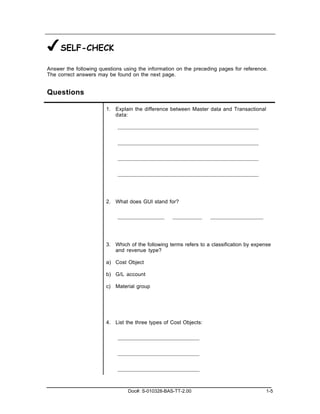 ✔SELF-CHECK
Answer the following questions using the information on the preceding pages for reference.
The correct answers may be found on the next page.


Questions

                        1. Explain the difference between Master data and Transactional
                           data:




                        2. What does GUI stand for?




                        3. Which of the following terms refers to a classification by expense
                           and revenue type?

                        a) Cost Object

                        b) G/L account

                        c) Material group




                        4. List the three types of Cost Objects:




                                 Doc#: S-010328-BAS-TT-2.00                                1-5
 