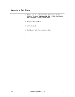 Answers to Self Check

               1. Master data - is a collection of data (information) about a
                  person or an object. Transactional data - is data (information)
                  that is related to a single business event.


               2. Graphical User Interface


               3. c. G/L Account


               4. Cost Center, WBS Element, Internal Order




1-6                     Doc#: S-010328-BAS-TT-2.00
 