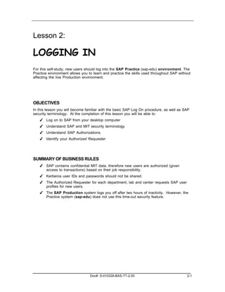 Lesson 2:

LOGGING IN
For this self-study, new users should log into the SAP Practice (sap-edu) environment. The
Practice environment allows you to learn and practice the skills used throughout SAP without
affecting the live Production environment.




OBJECTIVES
In this lesson you will become familiar with the basic SAP Log On procedure, as well as SAP
security terminology. At the completion of this lesson you will be able to:
   ✔ Log on to SAP from your desktop computer
   ✔ Understand SAP and MIT security terminology
   ✔ Understand SAP Authorizations
   ✔ Identify your Authorized Requester




SUMMARY OF BUSINESS RULES
   ✔ SAP contains confidential MIT data, therefore new users are authorized (given
     access to transactions) based on their job responsibility.
   ✔ Kerberos user IDs and passwords should not be shared.
   ✔ The Authorized Requester for each department, lab and center requests SAP user
     profiles for new users.
   ✔ The SAP Production system logs you off after two hours of inactivity. However, the
     Practice system (sap-edu) does not use this time-out security feature.




                                 Doc#: S-010328-BAS-TT-2.00                               2-1
 