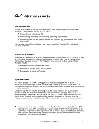 !            GETTING STARTED


SAP Authorization
An SAP authorization is the electronic permission for a person to perform certain SAP
functions. Authorizations consist of three parts:
    ✔ Person (needs a Kerberos ID)
    ✔ Function (e.g. reporting, requisitioning, approving requisitions)
    ✔ Qualifier (where can the person perform this function, e.g. profit center, fund center,
      cost object)
For example: Jason Strums (person) can create requisitions (function) for cost object
1234500 (qualifier).




Authorized Requester
An Authorized Requester is a person designated in each department, lab, or center (DLC) to
be responsible for updating the Roles database or informing SAP User Accounts of any
authorization changes needed in the Production environments for SAP users. These
changes include:
    ✔ Requesting access for new SAP users
    ✔ Revising an existing user's authorizations
    ✔ Deactivating a user's SAP access




Roles Database
The Roles database is an MIT built application that allows departments to enter
authorization information for multiple systems (SAP, NIMBUS, etc.) in a single place. The
information entered into Roles by the Authorized Requester is fed to these other systems on
a regular schedule.
Authorizations that are created or changed via the Roles database are automatically
updated in both the Production and Practice environments on a nightly basis. For
departments with specialized authorizations that must go through SAP user accounts, an
update to the Practice environment must be specially requested at the same time the
Production authorization request is made. (See more on Environments in the next section.)




!    Your first step is to obtain a Kerberos user ID, after which you need to obtain an SAP
     user account. New SAP users should be given access to SAP (SAP user profile) by the
     Authorized Requester in their department, lab or center. If you do not have a Kerberos
     user ID or an SAP user profile, please contact your Authorized Requester (Primary
     Authorizor). http://web.mit.edu/sapr3/



                                  Doc#: S-010328-BAS-TT-2.00                                2-3
 