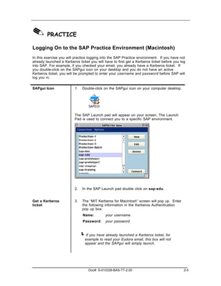 ✎ PRACTICE
Logging On to the SAP Practice Environment (Macintosh)
In this exercise you will practice logging into the SAP Practice environment. If you have not
already launched a Kerberos ticket you will have to first get a Kerberos ticket before you log
into SAP. For example, if you checked your email, you already have a Kerberos ticket. If
you double-click on the SAPgui icon on your desktop and you do not have an active
Kerberos ticket, you will be prompted to enter your username and password before SAP will
log you in.


SAPgui Icon               1.    Double-click on the SAPgui icon on your computer desktop.




                          The SAP Launch pad will appear on your screen. The Launch
                          Pad is used to connect you to a specific SAP environment.




                          2.    In the SAP Launch pad double click on sap-edu.


Get a Kerberos            3.    The “MIT Kerberos for Macintosh” screen will pop up. Enter
ticket                          the following information in the Kerberos Authentication
                                pop up box:
                                Name:         your username
                                Password:     your password


                               ! If you have already launched a Kerberos ticket, for
                                 example to read your Eudora email, this box will not
                                 appear and the SAPgui will simply launch.




                                    Doc#: S-010328-BAS-TT-2.00                               2-5
 
