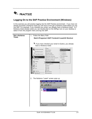 ✎ PRACTICE
Logging On to the SAP Practice Environment (Windows)
In this exercise you will practice logging into the SAP Practice environment. If you have not
already launched a Kerberos ticket you will have to first get a Kerberos ticket before you log
into SAP. For example, if you checked your email, you already have a Kerberos ticket. If a
Kerberos ticket already exists you can double-click on the SAPgui icon on your desktop or
select it from the program menu and log into SAP.


Get a Kerberos           1. Follow the Menu Path:
Ticket
                              Start>>Programs>>SAP Frontend>>Leash32 Shortcut


                             ! If you have checked your email in Eudora, you already
                                have a Kerberos ticket.




                         2. The Kerberos “Leash” screen pops up.




                                  Doc#: S-010328-BAS-TT-2.00                                 2-7
 