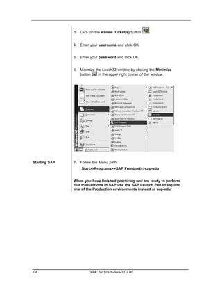 3. Click on the Renew Ticket(s) button    .


               4. Enter your username and click OK.


               5. Enter your password and click OK.


               6. Minimize the Leash32 window by clicking the Minimize
                  button     in the upper right corner of the window.




Starting SAP   7. Follow the Menu path:
                   Start>>Programs>>SAP Frontend>>sap-edu


               When you have finished practicing and are ready to perform
               real transactions in SAP use the SAP Launch Pad to log into
               one of the Production environments instead of sap-edu.




2-8                    Doc#: S-010328-BAS-TT-2.00
 