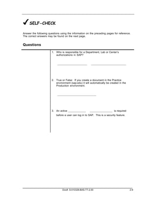 ✔SELF-CHECK
Answer the following questions using the information on the preceding pages for reference.
The correct answers may be found on the next page.


Questions

                        1. Who is responsible for a Department, Lab or Center’s
                           authorizations in SAP?




                        2. True or False: If you create a document in the Practice
                           environment (sap-edu) it will automatically be created in the
                           Production environment.




                        3. An active                                         is required
                           before a user can log in to SAP. This is a security feature.




                                 Doc#: S-010328-BAS-TT-2.00                                2-9
 