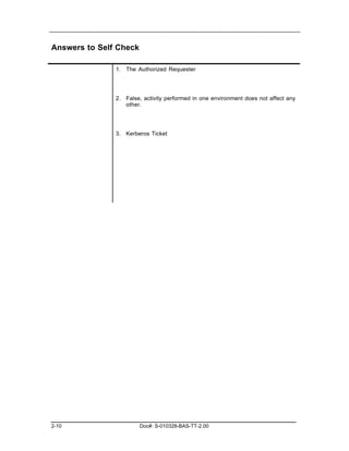Answers to Self Check

               1. The Authorized Requester




               2. False, activity performed in one environment does not affect any
                  other.




               3. Kerberos Ticket




2-10                    Doc#: S-010328-BAS-TT-2.00
 