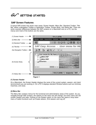 !                GETTING STARTED

SAP Screen Features
A typical SAP screen has seven main areas: Screen Header, Menu Bar, Standard Toolbar, Title
Bar, either a Navigation Toolbar or Application Toolbar, Screen Body, and Status Bar. There are
some cosmetic differences between the SAP screens on a Macintosh and on a PC, but the
menus and most of the buttons are the same.


 (1) Screen Header

 (2) Menu Bar

 (3) Standard Toolbar

 (4) Title Bar

 (5a) Navigation Toolbar




 (6) Screen Body




 (7) Status Bar

                              Figure 1
(1) Screen Header
On a Macintosh, the Screen Header displays the name of the current system, session, and client
(environment) you are working in. On a PC it displays standard Window buttons such as minimize,
maximize, and close.


(2) Menu Bar
The Menu Bar contains menus for the functional and administrative areas of the system. As you
navigate through SAP screens, the options on the menu bar will change, but every menu bar will
contain System and Help. Clicking on the System option on the menu bar opens a drop down
menu of useful functions such as Create session, End session and Log off.




                                 Doc#: S-010328-BAS-TT-2.00                              3-3
 