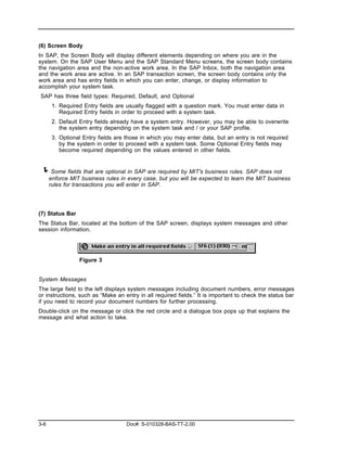 (6) Screen Body
In SAP, the Screen Body will display different elements depending on where you are in the
system. On the SAP User Menu and the SAP Standard Menu screens, the screen body contains
the navigation area and the non-active work area. In the SAP Inbox, both the navigation area
and the work area are active. In an SAP transaction screen, the screen body contains only the
work area and has entry fields in which you can enter, change, or display information to
accomplish your system task.
SAP has three field types: Required, Default, and Optional
       1. Required Entry fields are usually flagged with a question mark. You must enter data in
          Required Entry fields in order to proceed with a system task.
       2. Default Entry fields already have a system entry. However, you may be able to overwrite
          the system entry depending on the system task and / or your SAP profile.
       3. Optional Entry fields are those in which you may enter data, but an entry is not required
          by the system in order to proceed with a system task. Some Optional Entry fields may
          become required depending on the values entered in other fields.


 ! Some fields that are optional in SAP are required by MIT's business rules. SAP does not
      enforce MIT business rules in every case, but you will be expected to learn the MIT business
      rules for transactions you will enter in SAP.




(7) Status Bar
The Status Bar, located at the bottom of the SAP screen, displays system messages and other
session information.




                 Figure 3


System Messages
The large field to the left displays system messages including document numbers, error messages
or instructions, such as “Make an entry in all required fields.” It is important to check the status bar
if you need to record your document numbers for further processing.
Double-click on the message or click the red circle and a dialogue box pops up that explains the
message and what action to take.




3-6                                 Doc#: S-010328-BAS-TT-2.00
 