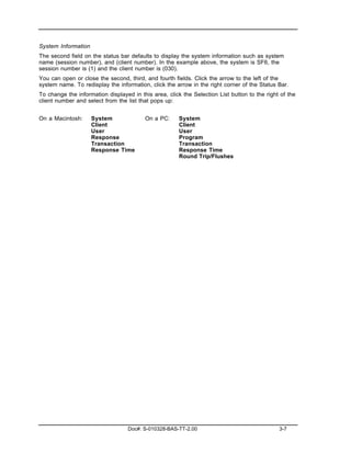 System Information
The second field on the status bar defaults to display the system information such as system
name (session number), and (client number). In the example above, the system is SF6, the
session number is (1) and the client number is (030).
You can open or close the second, third, and fourth fields. Click the arrow to the left of the
system name. To redisplay the information, click the arrow in the right corner of the Status Bar.
To change the information displayed in this area, click the Selection List button to the right of the
client number and select from the list that pops up:


On a Macintosh:      System              On a PC:      System
                     Client                            Client
                     User                              User
                     Response                          Program
                     Transaction                       Transaction
                     Response Time                     Response Time
                                                       Round Trip/Flushes




                                   Doc#: S-010328-BAS-TT-2.00                                 3-7
 