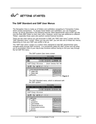 !         GETTING STARTED

The SAP Standard and SAP User Menus

The Navigation Area is made up of folders and subfolders navigating to Transaction Cubes,
which access transactions. To access those folders and subfolders, you use dropdown
arrows, as will be described in the following exercise. Most departmental users at MIT will see
only the Role ZMIT folder on their User menu. However, some may see additional or different
“Roles”, especially those users who perform central financial functions.
There are two main menus you will encounter in SAP: the "SAP User menu" screen and the
"SAP Standard menu" screen. When you log onto SAP, you will see one of these two menus,
depending on how your SAP user profile is set up.
The “SAP User menu” screen is a custom menu designed to help MIT departmental users
navigate easily through SAP functions. It is sometimes called the ZMIT screen and will allow
you to accomplish most of your day-to-day functions without having to find your way through
the full SAP R/3 menu.

                      The SAP custom User menu screen




                                                                      Figure 4

                      The SAP Standard menu, which is delivered with
                      the SAP system.




                                                                      Figure 5


                               Doc#: S-010328-BAS-TT-2.00                                 3-9
 