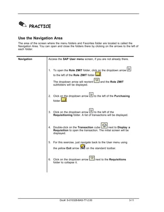 ✎ PRACTICE
Use the Navigation Area
The area of the screen where the menu folders and Favorites folder are located is called the
Navigation Area. You can open and close the folders there by clicking on the arrows to the left of
each folder.


Navigation              Access the SAP User menu screen, if you are not already there.



                        1. To open the Role ZMIT folder, click on the dropdown arrow
                            to the left of the Role ZMIT folder       .

                            The dropdown arrow will reorient         and the Role ZMIT
                            subfolders will be displayed.



                        2. Click on the dropdown arrow         to the left of the Purchasing
                            folder     .



                        3. Click on the dropdown arrow        to the left of the
                           Requisitioning folder. A list of transactions will be displayed.



                        4. Double-click on the Transaction cube         next to Display a
                           Requisition to open the transaction. The initial screen will be
                           displayed.


                        5. For this exercise, just navigate back to the User menu using

                            the yellow Exit arrow       on the standard toolbar.



                        6. Click on the dropdown arrow            next to the Requisitions
                           folder to collapse it.




                                 Doc#: S-010328-BAS-TT-2.00                                   3-11
 