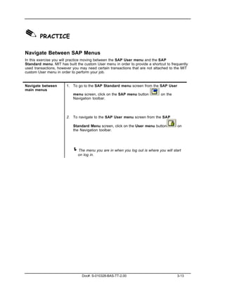 ✎ PRACTICE
Navigate Between SAP Menus
In this exercise you will practice moving between the SAP User menu and the SAP
Standard menu. MIT has built the custom User menu in order to provide a shortcut to frequently
used transactions, however you may need certain transactions that are not attached to the MIT
custom User menu in order to perform your job.


Navigate between       1. To go to the SAP Standard menu screen from the SAP User
main menus
                           menu screen, click on the SAP menu button          on the
                           Navigation toolbar.




                       2. To navigate to the SAP User menu screen from the SAP

                           Standard Menu screen, click on the User menu button          on
                           the Navigation toolbar.




                           ! The menu you are in when you log out is where you will start
                              on log in.




                                Doc#: S-010328-BAS-TT-2.00                             3-13
 