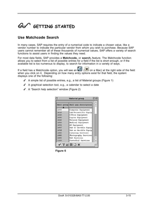 ! GETTING STARTED
Use Matchcode Search
In many cases, SAP requires the entry of a numerical code to indicate a chosen value, like a
vendor number to indicate the particular vendor from whom you wish to purchase. Because SAP
users cannot remember all of these thousands of numerical values, SAP offers a variety of search
functions to assist users in finding the values they need.
For most data fields, SAP provides a Matchcode, or search, feature. The Matchcode function
allows you to select from a list of possible entries for a field if the list is short enough, or if the
available list is too numerous to display, to search for information in a variety of ways.

If a field has a Matchcode option, you will see an (     on a Mac) at the right side of the field
when you click on it. Depending on how many entry options exist for that field, the system
displays one of the following:
     ✔ A simple list of possible entries, e.g., a list of Material groups (Figure 1)
     ✔ A graphical selection tool, e.g., a calendar to select a date
     ✔ A “Search help selection” window (Figure 2)




                                  Figure 6




                                    Doc#: S-010328-BAS-TT-2.00                                    3-15
 