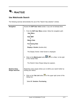 ✎ PRACTICE
Use Matchcode Search

The following exercise demonstrates the use of the ”Search help selection” window.


Navigation              Access the SAP User menu screen, if you are not already there.


                        1. From the SAP User Menu screen, follow the navigation path:
                              User Menu
                                  "
                              Role ZMIT
                                  "
                              Master Data
                                  "
                              Purchasing Data
                                  "
                              Display a Vendor (double-click)


                              The Display Vendor: Initial Screen is displayed.



                        2. Click on the Matchcode button         (    on a Mac) to the right
                           of the Vendor field


                              The Restrict Value Range dialog box appears.



Restrict Value          Restricting value ranges allows you to define your search better by
Range Searches          limiting your search.



                        3. Click on the Tab List button       in the upper right corner of the
                           dialog box:


                             Select E: Vendors: Purchasing




                                 Doc#: S-010328-BAS-TT-2.00                                3-17
 