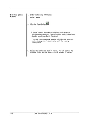 Selection Criteria   4. Enter the following information:
Screen
                        Name: *wish*



                     5. Click the Enter button       .




                        ! On the Hit List, Deathwish is listed twice because that
                            vendor is used by both Procurement and Subcontracts (note
                            that the vendor number is the same).

                            You see the double entry because this particular selection
                            option displays vendors according to the Purchasing
                            organization.




                     6. Double-click on the first item on the list. You will return to the
                        previous screen with the vendor number entered in the field.




3-18                          Doc#: S-010328-BAS-TT-2.00
 