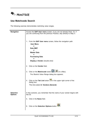 ✎ PRACTICE
Use Matchcode Search

The following exercise demonstrates restricting value ranges.


Navigation           Access the SAP User menu screen, if you are not already there. Or, if
                     you are continuing from the previous Practice, skip directly to Step 3.




                     1. From the SAP User menu screen, follow the navigation path:
                           User Menu
                              "
                           Role ZMIT
                              "
                           Master Data
                              "
                           Purchasing Data
                              "
                           Display a Vendor (double-click)


                     2. Click on the Vendor field.


                     3. Click on the Matchcode button           (   on a Mac).
                           The Restrict Value Range dialog box appears.



                     4. Click on the Tab List button      in the upper right corner of the
                        dialog box:
                          This time select A: Vendors (General)




Selection            In this scenario, you remember that the name of your vendor begins with
Options              two Zs.

                     5. Click in the Name field.



                     6. Click on the Selection Options button




                                 Doc#: S-010328-BAS-TT-2.00                                  3-19
 