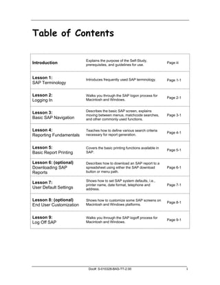 Table of Contents

                         Explains the purpose of the Self-Study,
Introduction             prerequisites, and guidelines for use.
                                                                            Page iii



Lesson 1:                Introduces frequently used SAP terminology.        Page 1-1
SAP Terminology

Lesson 2:                Walks you through the SAP logon process for
                                                                            Page 2-1
Logging In               Macintosh and Windows.


                         Describes the basic SAP screen, explains
Lesson 3:
                         moving between menus, matchcode searches,          Page 3-1
Basic SAP Navigation     and other commonly used functions.


Lesson 4:                Teaches how to define various search criteria
                                                                            Page 4-1
Reporting Fundamentals   necessary for report generation.


Lesson 5:                Covers the basic printing functions available in
                                                                            Page 5-1
Basic Report Printing    SAP.


Lesson 6: (optional)     Describes how to download an SAP report to a
Downloading SAP          spreadsheet using either the SAP download          Page 6-1
Reports                  button or menu path.

                         Shows how to set SAP system defaults, i.e.,
Lesson 7:
                         printer name, date format, telephone and           Page 7-1
User Default Settings    address.


Lesson 8: (optional)     Shows how to customize some SAP screens on
                                                                            Page 8-1
End User Customization   Macintosh and Windows platforms.


Lesson 9:                Walks you through the SAP logoff process for
                                                                            Page 9-1
Log Off SAP              Macintosh and Windows.




                          Doc#: S-010328-BAS-TT-2.00                                   i
 