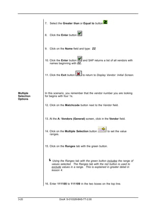 7. Select the Greater than or Equal to button



            8. Click the Enter button




            9. Click on the Name field and type: ZZ



            10. Click the Enter button   and SAP returns a list of all vendors with
                names beginning with ZZ.



            11. Click the Exit button     to return to Display Vendor: Initial Screen.




Multiple    In this scenario, you remember that the vendor number you are looking
Selection   for begins with four 1s.
Options

            12. Click on the Matchcode button next to the Vendor field.




            13. At the A: Vendors (General) screen, click in the Vendor field.



            14. Click on the Multiple Selection button         to set the value
                ranges.



            15. Click on the Ranges tab with the green button.




              ! Using the Ranges tab with the green button includes the range of
                 values selected. The Ranges tab with the red button is used to
                 exclude values in a range. This is explained in greater detail in
                 lesson 4.




            16. Enter 111100 to 111199 in the two boxes on the top line.




3-20                    Doc#: S-010328-BAS-TT-2.00
 