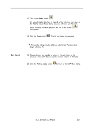 17. Click on the Copy button

                   We cannot display this here in black & white, but when you return to
                   the Restrict Value Range dialog box, you will know you have an

                   active “multiple selection” because the bar on the button
                   turns green.



                18. Click the Enter button     . The Hit List dialog box appears.




                 ! The vendor listing includes all those with Vendor Numbers that
                    begin with four 1s.




Sort the list   19. Double-click on any vendor to select it. You will return to the
                    previous screen with the new vendor number entered in the field.



                20. Click the Yellow Arrow button       to return to the SAP User menu.




                           Doc#: S-010328-BAS-TT-2.00                               3-21
 