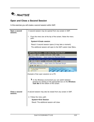 ✎ PRACTICE
Open and Close a Second Session

In this exercise you will create a second session within SAP.


Open a second           A second session may be opened from any screen in SAP.
session.

                       1. From the menu bar at the top of the screen, follow the menu
                          path:

                           System>>Create session

                           Result: A second session opens (it may take a moment).
                           The additional session will open to the SAP custom User Menu.




                       Example of two open sessions on a PC.


                          ! In the Windows environment you can switch between
                             sessions by clicking on the appropriate box on the Windows
                             Task Bar at the bottom of the screen.




Close a second         A second session may also be closed from any screen in SAP.
session.

                        2. Follow the menu path:
                            System>>End Session
                            Result: The additional session will close.




                                Doc#: S-010328-BAS-TT-2.00                              3-25
 