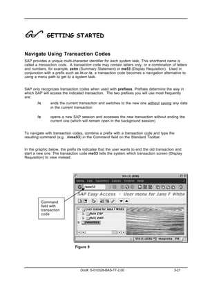 !              GETTING STARTED


Navigate Using Transaction Codes
SAP provides a unique multi-character identifier for each system task. This shorthand name is
called a transaction code. A transaction code may contain letters only, or a combination of letters
and numbers, for example, zstm (Summary Statement) or me53 (Display Requisition). Used in
conjunction with a prefix such as /n or /o, a transaction code becomes a navigation alternative to
using a menu path to get to a system task.


SAP only recognizes transaction codes when used with prefixes. Prefixes determine the way in
which SAP will access the indicated transaction. The two prefixes you will use most frequently
are:
       /n        ends the current transaction and switches to the new one without saving any data
                 in the current transaction

       /o        opens a new SAP session and accesses the new transaction without ending the
                 current one (which will remain open in the background session)


To navigate with transaction codes, combine a prefix with a transaction code and type the
resulting command (e.g. /nme53) in the Command field on the Standard Toolbar.


In the graphic below, the prefix /n indicates that the user wants to end the old transaction and
start a new one. The transaction code me53 tells the system which transaction screen (Display
Requisition) to view instead.




            Command
            field with
            transaction
            code




                               Figure 9




                                  Doc#: S-010328-BAS-TT-2.00                               3-27
 