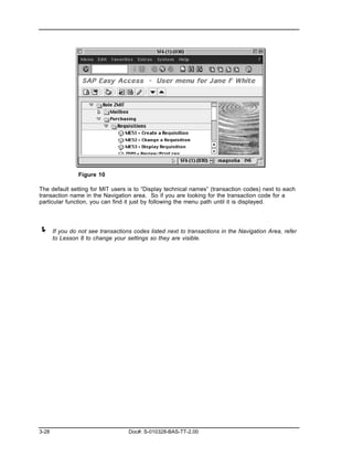 Figure 10

The default setting for MIT users is to “Display technical names” (transaction codes) next to each
transaction name in the Navigation area. So if you are looking for the transaction code for a
particular function, you can find it just by following the menu path until it is displayed.




!      If you do not see transactions codes listed next to transactions in the Navigation Area, refer
       to Lesson 8 to change your settings so they are visible.




3-28                                Doc#: S-010328-BAS-TT-2.00
 