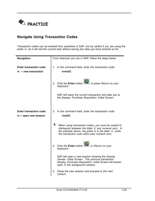 ✎ PRACTICE
Navigate Using Transaction Codes

Transaction codes can be entered from anywhere in SAP, but be careful if you are using the
prefix /n, as it will exit the current task without saving any data you have entered so far.


Navigation                    From wherever you are in SAP, follow the steps below.


Enter transaction code:       1. In the command field, enter the transaction code:
/n -- new transaction                 /nme53



                              2. Click the Enter button       , or press Return on your
                                 keyboard.


                                  SAP will leave the current transaction and take you to
                                  the Display: Purchase Requisition: Initial Screen.




Enter transaction code:       3. In the command field, enter the transaction code:
/o -- open new session                /oxk03


                              !    When using transaction codes, you must be careful to
                                   distinguish between the letter ‘o’ and numeral zero. In
                                   the example above, the prefix /o is the letter ‘o’, while
                                   the transaction code xk03 uses numeral zero.



                              4. Click the Enter button       , or Return on your
                                 keyboard.


                                  SAP will open a new session showing the Display
                                  Vendor: Initial Screen. The previous transaction
                                  Display: Purchase Requisition: Initial Screen will remain
                                  open in the background session.

                              5. Close the new session and proceed to the next
                                 Lesson.




                                 Doc#: S-010328-BAS-TT-2.00                                   3-29
 