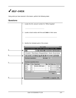 ✔SELF-CHECK
Using what you have learned in this lesson, perform the following tasks:


Questions
                        1. Locate the G/L account number for “Office Supplies”




                        2. Locate a book vendor with the word tatter in their name.




                        3. Identify the indicated parts of the screen:




a.



b.




c.




d.




                                 Doc#: S-010328-BAS-TT-2.00                           3-31
 