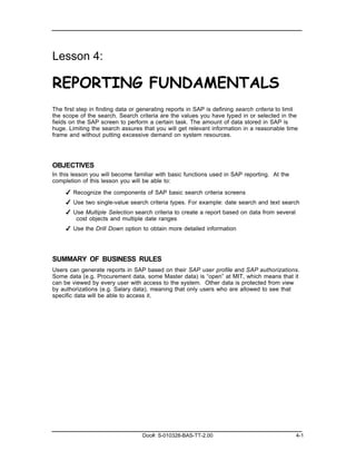 Lesson 4:

REPORTING FUNDAMENTALS
The first step in finding data or generating reports in SAP is defining search criteria to limit
the scope of the search. Search criteria are the values you have typed in or selected in the
fields on the SAP screen to perform a certain task. The amount of data stored in SAP is
huge. Limiting the search assures that you will get relevant information in a reasonable time
frame and without putting excessive demand on system resources.




OBJECTIVES
In this lesson you will become familiar with basic functions used in SAP reporting. At the
completion of this lesson you will be able to:

     ✔ Recognize the components of SAP basic search criteria screens
     ✔ Use two single-value search criteria types. For example: date search and text search
     ✔ Use Multiple Selection search criteria to create a report based on data from several
        cost objects and multiple date ranges
     ✔ Use the Drill Down option to obtain more detailed information




SUMMARY OF BUSINESS RULES
Users can generate reports in SAP based on their SAP user profile and SAP authorizations.
Some data (e.g. Procurement data, some Master data) is “open” at MIT, which means that it
can be viewed by every user with access to the system. Other data is protected from view
by authorizations (e.g. Salary data), meaning that only users who are allowed to see that
specific data will be able to access it.




                                   Doc#: S-010328-BAS-TT-2.00                                  4-1
 