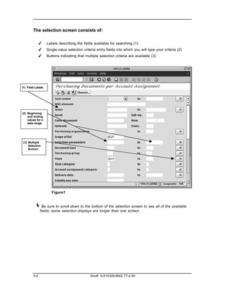 The selection screen consists of:

              ✔    Labels describing the fields available for searching (1)
              ✔    Single-value selection criteria entry fields into which you will type your criteria (2)
              ✔    Buttons indicating that multiple selection criteria are available (3)




(1) Field Labels




(2) Beginning
    and ending
    values for a
    data range




 (3) Multiple
     Selection
     Button




                      Figure1


         ! Be sure to scroll down to the bottom of the selection screen to see all of the available
              fields; some selection displays are longer than one screen.




        4-4                                    Doc#: S-010328-BAS-TT-2.00
 