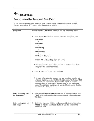 ✎ PRACTICE
Search Using the Document Date Field
In this exercise you will search for Purchase Orders created between 7/1/00 and 7/10/00.
You will generate an SAP Report using Basic Search criteria.


Navigation               Access the SAP User menu screen, if you are not already there.



                         1. From the SAP User menu screen, follow the navigation path:
                             User Menu
                               "
                             Role ZMIT
                               "
                             Purchasing
                               "
                             PO Displays
                               "
                             PO Search Displays
                               "
                             ME2K - PO by Cost Object (double-click)


                          ! You can enter the transaction: /nme2k in the Command field
                             and press the Enter/Return key.


                         2. In the Cost center field, enter 1633500.



                          ! In many other selection screens you are permitted to enter only
                             one cost object type, i.e., Cost Centers or Internal Orders or WBS
                             Elements, but never a mix. If you want to report on several
                             different types of cost objects, you will need to run a separate
                             report for each cost object type or use a different search function
                             to capture the data you need.



Enter beginning date     3. Scroll down to Document Date and click in the leftmost field. Type
for date range              7/1/00 or click the Matchcode button to use the calendar to select
                            that date.



Enter ending date for    4. Click in the rightmost field for the Document Date criteria and type
date range                  7/10/00 or click the Matchcode button to use the calendar to
                            select that date.




                                 Doc#: S-010328-BAS-TT-2.00                                4-5
 