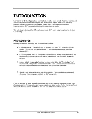 INTRODUCTION
SAP stands for System Applications and Products. It is the name of both the online financial and
administrative software and the company that developed it. SAP is made up of individual
modules that perform various organizational system tasks. MIT has customized and
implemented the SAP modules that best suit its organizational needs.

This self-study is designed for MIT employees new to SAP, and it is a prerequisite for all other
SAP training.




PREREQUISITES
Before you begin this self-study, you must have the following:

     ✔ Kerberos user ID. A Kerberos user ID identifies you to the MIT electronic security
       system. You will use your Kerberos user ID and password for multiple purposes,
       besides SAP.

     ✔ SAP user profile. An SAP user profile is established to identify the authenticity of the
       individual logging on to SAP and to specify the functions that the user is allowed to
       perform.

     ✔ Access to both the sap-edu “practice” environment and the SAP Production “live”
       environment. (The practice environment has the same functions and transactions as
       the Production environment but has specific data for practice exercises).



    !    Step # 1 is to obtain a Kerberos user ID, and step # 2 is to contact your Authorized
         Requester (see next page) to obtain an SAP user profile.




If you do not have all of the above Prerequisites, or if you are not sure whether you have them,
please contact the Primary Authorizer in your department, lab or center. To find the name of your
Primary Authorizer, refer to the SAP for MIT web site at http://web.mit.edu/sapr3/




                                    Doc#: S-010328-BAS-TT-2.00                                      iii
 