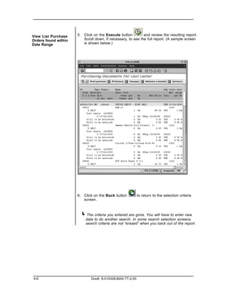 View List Purchase    5. Click on the Execute button         and review the resulting report.
Orders found within      Scroll down, if necessary, to see the full report. (A sample screen
Date Range               is shown below.)




                      6. Click on the Back button          to return to the selection criteria
                         screen.



                       ! The criteria you entered are gone. You will have to enter new
                          data to do another search. In some search selection screens,
                          search criteria are not “erased” when you back out of the report.




4-6                           Doc#: S-010328-BAS-TT-2.00
 