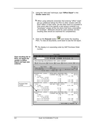 5. Using the “wild card” technique, type *Office Depot* in the
                            Vendor name field.



                           ! When using wildcards remember that entering *office* might
                              get you additional listings for PO’s to other vendors with the
                              word “office” in their name. On the other hand it is possible to
                              miss some data if too specific a text string is entered, e.g.,
                              *envelopes* misses all the line items that have a description
                              of “envelope”. Wildcards should be used carefully and the
                              resulting data should be examined for completeness.



                         6. Click on the Execute button        and review the resulting
                            PO’s. To view all documents, scroll down to see the full report.



                           ! The display is in ascending order by SAP Purchase Order
                              number.



View resulting list of
PO’s, on which the
vendor is Office
Depot and tape was
ordered.




      Purchase Order
      number




4-8                              Doc#: S-010328-BAS-TT-2.00
 