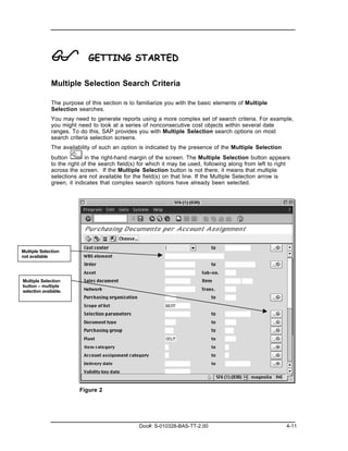 !             GETTING STARTED

              Multiple Selection Search Criteria

              The purpose of this section is to familiarize you with the basic elements of Multiple
              Selection searches.
              You may need to generate reports using a more complex set of search criteria. For example,
              you might need to look at a series of nonconsecutive cost objects within several date
              ranges. To do this, SAP provides you with Multiple Selection search options on most
              search criteria selection screens.
              The availability of such an option is indicated by the presence of the Multiple Selection
              button        in the right-hand margin of the screen. The Multiple Selection button appears
              to the right of the search field(s) for which it may be used, following along from left to right
              across the screen. If the Multiple Selection button is not there, it means that multiple
              selections are not available for the field(s) on that line. If the Multiple Selection arrow is
              green, it indicates that complex search options have already been selected.




Multiple Selection
not available




Multiple Selection
button – multiple
selection available.




                         Figure 2




                                                 Doc#: S-010328-BAS-TT-2.00                                 4-11
 