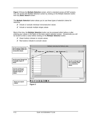 Figure 3 Shows the Multiple Selection screen, which is standard across all SAP screens.
 You can access the Multiple Selection screen by clicking on the Multiple Selection button
 from any Basic Search screen.


 The Multiple Selection button allows you to use these types of selection criteria for
 reporting:
        ✔ Include or exclude individual nonconsecutive values
        ✔ Include or exclude multiple ranges values


 Most of the time, the Multiple Selection button can be accessed either before or after
 entering your values in the fields on the basic search selection screen. Occasionally you will
 be forced to enter a value before clicking on the Multiple Selection button.
        ✔ Green buttons indicate to include values
        ✔ Red buttons indicate to exclude values



Use the green Single Vals
tab to include single non-
consecutive values.




Use the green Ranges tab
to include ranges of                                                             Use the red Single Vals
values.                                                                          tab to exclude single
                                                                                 non-consecutive
                                                                                 values.


Use the red Ranges
tab (not shown) to
exclude ranges of
values.




  Saves your search
  criteria.
                             Figure 3




 4-12                                   Doc#: S-010328-BAS-TT-2.00
 