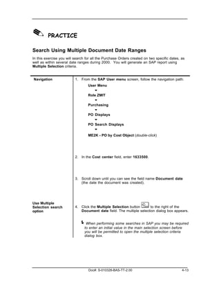 ✎ PRACTICE
Search Using Multiple Document Date Ranges
In this exercise you will search for all the Purchase Orders created on two specific dates, as
well as within several date ranges during 2000. You will generate an SAP report using
Multiple Selection criteria.


Navigation                1. From the SAP User menu screen, follow the navigation path:
                                  User Menu
                                     "
                                  Role ZMIT
                                     "
                                  Purchasing
                                     "
                                  PO Displays
                                     "
                                  PO Search Displays
                                     "
                                  ME2K - PO by Cost Object (double-click)




                          2. In the Cost center field, enter 1633500.




                          3. Scroll down until you can see the field name Document date
                             (the date the document was created).




Use Multiple
Selection search          4. Click the Multiple Selection button      to the right of the
option                       Document date field. The multiple selection dialog box appears.


                             ! When performing some searches in SAP you may be required
                                to enter an initial value in the main selection screen before
                                you will be permitted to open the multiple selection criteria
                                dialog box.




                                  Doc#: S-010328-BAS-TT-2.00                                4-13
 