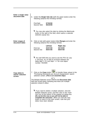 Enter a single value
document date          5. Under the Single Vals tab (with the green button) enter the
                          following (observe the mm/dd/yy format):


                          First field:      07/02/00
                          Second field:     08/25/00



                         ! You may also select the date by clicking the Matchcode
                            button to the right of the field, which opens a calendar
                            selection popup box.



Enter ranges of        6. Click on tab (with green button) titled Ranges and enter the
document dates            following (observe the mm/dd/yy format):

                                            Left box          Right box
                          First row:        05/01/00          05/15/00
                          Second row:       09/01/00          09/07/00




                         ! You told SAP that you want to see the PO’s for July
                            2, and Aug. 25, as well as all those between the
                            dates May 1–15, and Sept. 1–7 for cost object
                            number 1633500.




Copy dates to          7. Click on the Copy button        to transfer these values to the
search selection          “Purchasing Documents per Account Assignments“ search
screen                    selection screen. (This is an essential step!)

                       The Multiple Selection arrow        for the Document date
                       field has turned green indicating that there are multiple
                       selection criteria in effect.




                         ! If you need to delete a multiple selection, click the
                            Multiple Selection arrow, and then click on the Trash
                            Can icon at the bottom of the popped up dialog box.
                            (Do not do this now or you will not be able to
                            complete the exercise!) When you click the copy
                            button to return to the main screen, note that your
                            dates have been deleted.




4-14                           Doc#: S-010328-BAS-TT-2.00
 