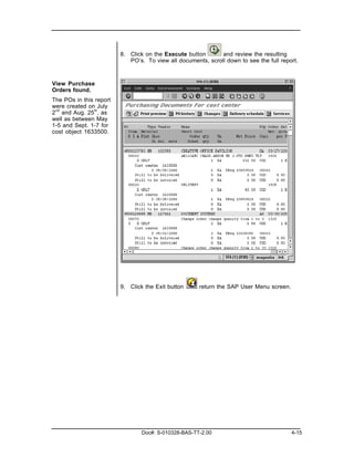 8. Click on the Execute button       and review the resulting
                            PO’s. To view all documents, scroll down to see the full report.



View Purchase
Orders found.
The POs in this report
were created on July
2 nd and Aug. 25th, as
well as between May
1-5 and Sept. 1-7 for
cost object 1633500.




                         9. Click the Exit button     return the SAP User Menu screen.




                                 Doc#: S-010328-BAS-TT-2.00                              4-15
 