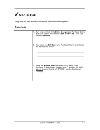 ✔SELF-CHECK
Using what you have learned in this lesson, perform the following tasks:


Questions

                        1. Run a report for all of the Brinks Incorporated Purchase Orders
                           that were created for between 1/1/00 and 1/31/00. Your Cost
                           center is 1633500.




                        2. How would you Drill Down on a Purchase Order in order to see
                           the detailed line items?




                        3. Using the Multiple Selection criteria, run a report for all
                           Purchase Orders created between April 7th and May 5th 2000,
                           as well as June 4th and July 5th 2000. Use the Cost center
                           1633500.




                                 Doc#: S-010328-BAS-TT-2.00                            4-17
 