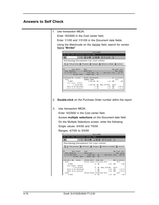 Answers to Self Check

               1. Use transaction ME2K.
                    Enter 1633500 in the Cost center field.
                    Enter 1/1/00 and 1/31/00 in the Document date fields.
                    Using the Matchcode on the Vendor field, search for vendor
                    Name *Brinks*




               2. Double-click on the Purchase Order number within the report.


               3.    Use transaction ME2K.
                     Enter 1633500 in the Cost center field.
                     Access multiple selections on the Document date field.
                     On the Multiple Selections screen, enter the following:
                     Single values: 6/4/00 and 7/5/00
                     Ranges: 4/7/00 to 5/5/00




4-18                     Doc#: S-010328-BAS-TT-2.00
 