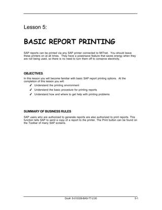 Lesson 5:

BASIC REPORT PRINTING
SAP reports can be printed via any SAP printer connected to MITnet. You should leave
these printers on at all times. They have a powersave feature that saves energy when they
are not being used, so there is no need to turn them off to conserve electricity.




OBJECTIVES
In this lesson you will become familiar with basic SAP report printing options. At the
completion of this lesson you will:
      ✔ Understand the printing environment
    ✔ Understand the basic procedure for printing reports
    ✔ Understand how and where to get help with printing problems




SUMMARY OF BUSINESS RULES
SAP users who are authorized to generate reports are also authorized to print reports. This
function tells SAP to send a copy of a report to the printer. The Print button can be found on
the Toolbar of many SAP screens.




                                  Doc#: S-010328-BAS-TT-2.00                                5-1
 