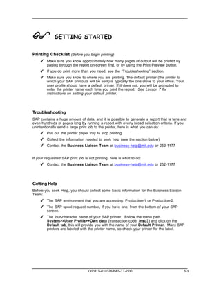 !            GETTING STARTED

Printing Checklist (Before you begin printing)
    ✔ Make sure you know approximately how many pages of output will be printed by
      paging through the report on-screen first, or by using the Print Preview button.
    ✔ If you do print more than you need, see the “Troubleshooting” section.
    ✔ Make sure you know to where you are printing. The default printer (the printer to
      which your SAP printouts will be sent) is typically the one close to your office. Your
      user profile should have a default printer. If it does not, you will be prompted to
      enter the printer name each time you print the report. See Lesson 7 for
      instructions on setting your default printer.




Troubleshooting
SAP contains a huge amount of data, and it is possible to generate a report that is tens and
even hundreds of pages long by running a report with overly broad selection criteria. If you
unintentionally send a large print job to the printer, here is what you can do:
    ✔ Pull out the printer paper tray to stop printing
    ✔ Collect the information needed to seek help (see the section below)
    ✔ Contact the Business Liaison Team at business-help@mit.edu or 252-1177


If your requested SAP print job is not printing, here is what to do:
    ✔ Contact the Business Liaison Team at business-help@mit.edu or 252-1177




Getting Help
Before you seek Help, you should collect some basic information for the Business Liaison
Team:
    ✔ The SAP environment that you are accessing: Production-1 or Production-2.
    ✔ The SAP spool request number, if you have one, from the bottom of your SAP
      screen.
    ✔ The four-character name of your SAP printer. Follow the menu path
      System>>User Profile>>Own data (transaction code: /nsu3) and click on the
      Default tab, this will provide you with the name of your Default Printer. Many SAP
      printers are labeled with the printer name, so check your printer for the label.




                                   Doc#: S-010328-BAS-TT-2.00                                  5-3
 
