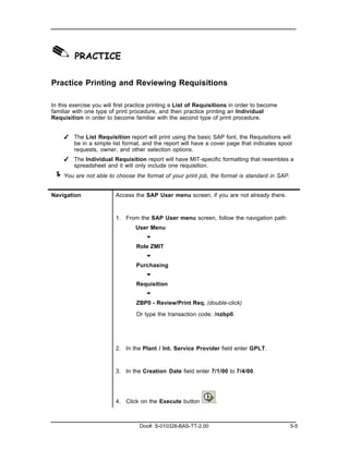✎ PRACTICE
Practice Printing and Reviewing Requisitions

In this exercise you will first practice printing a List of Requisitions in order to become
familiar with one type of print procedure, and then practice printing an Individual
Requisition in order to become familiar with the second type of print procedure.


     ✔ The List Requisition report will print using the basic SAP font, the Requisitions will
       be in a simple list format, and the report will have a cover page that indicates spool
       requests, owner, and other selection options.
     ✔ The Individual Requisition report will have MIT-specific formatting that resembles a
       spreadsheet and it will only include one requisition.
 ! You are not able to choose the format of your print job, the format is standard in SAP.

Navigation               Access the SAP User menu screen, if you are not already there.



                         1. From the SAP User menu screen, follow the navigation path:
                                  User Menu
                                      "
                                  Role ZMIT
                                      "
                                  Purchasing
                                      "
                                  Requisition
                                      "
                                  ZBP0 - Review/Print Req. (double-click)

                                  Or type the transaction code: /nzbp0.




                         2. In the Plant / Int. Service Provider field enter GPLT.



                         3. In the Creation Date field enter 7/1/00 to 7/4/00.




                         4. Click on the Execute button           .



                                   Doc#: S-010328-BAS-TT-2.00                                 5-5
 